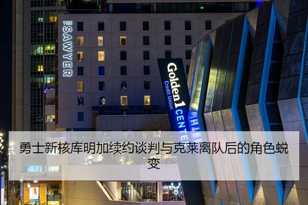 勇士新核库明加续约谈判与克莱离队后的角色蜕变