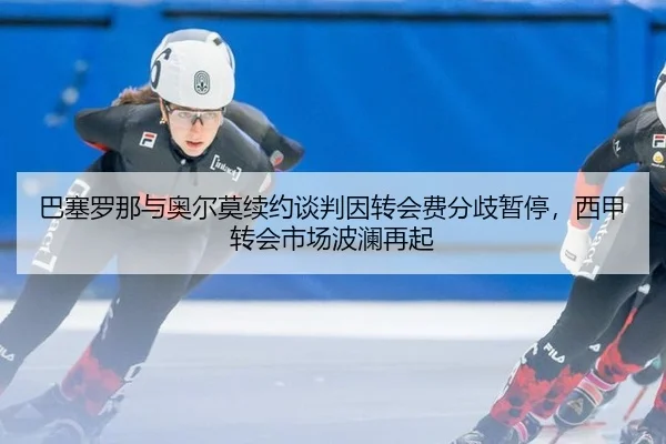 巴塞罗那与奥尔莫续约谈判因转会费分歧暂停，西甲转会市场波澜再起