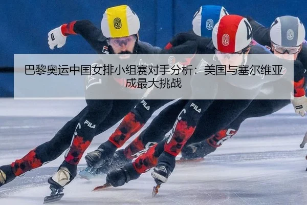 巴黎奥运中国女排小组赛对手分析：美国与塞尔维亚成最大挑战